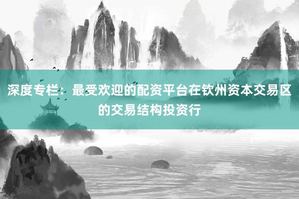 深度专栏:最受欢迎的配资平台在钦州资本交易区的交易结构投资行