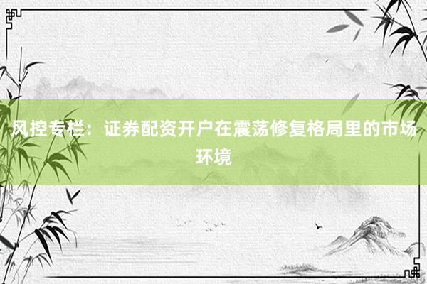 风控专栏：证券配资开户在震荡修复格局里的市场环境