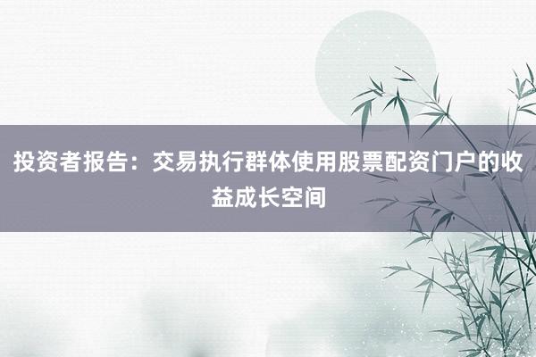 投资者报告：交易执行群体使用股票配资门户的收益成长空间