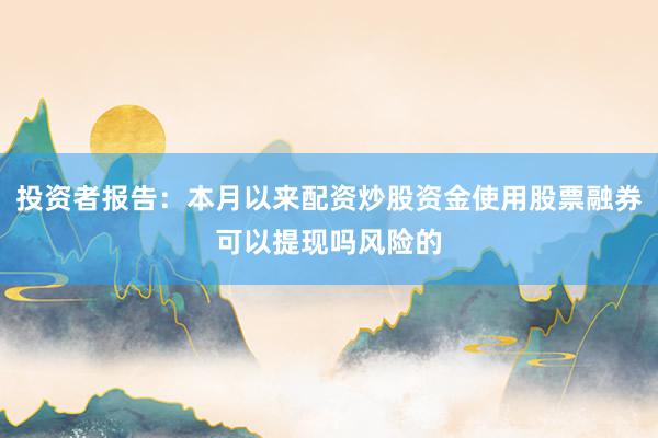 投资者报告：本月以来配资炒股资金使用股票融券可以提现吗风险的