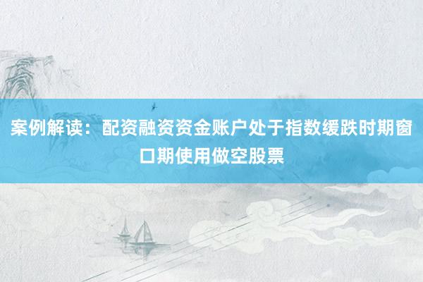 案例解读：配资融资资金账户处于指数缓跌时期窗口期使用做空股票