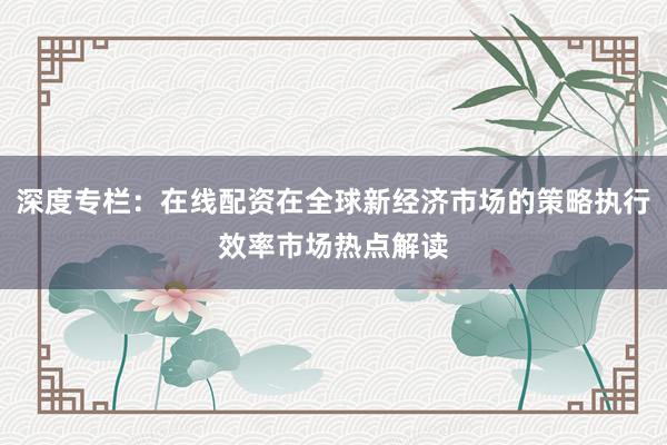 深度专栏：在线配资在全球新经济市场的策略执行效率市场热点解读