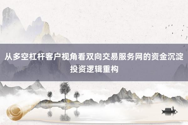 从多空杠杆客户视角看双向交易服务网的资金沉淀投资逻辑重构