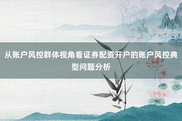 从账户风控群体视角看证券配资开户的账户风控典型问题分析