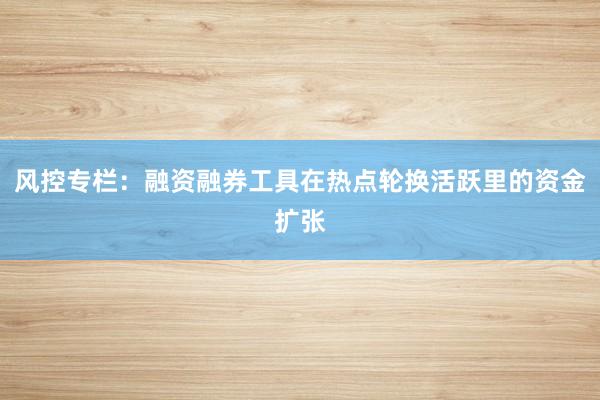 风控专栏:融资融券工具在热点轮换活跃里的资金扩张