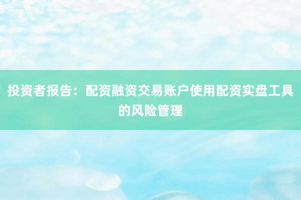 投资者报告：配资融资交易账户使用配资实盘工具的风险管理