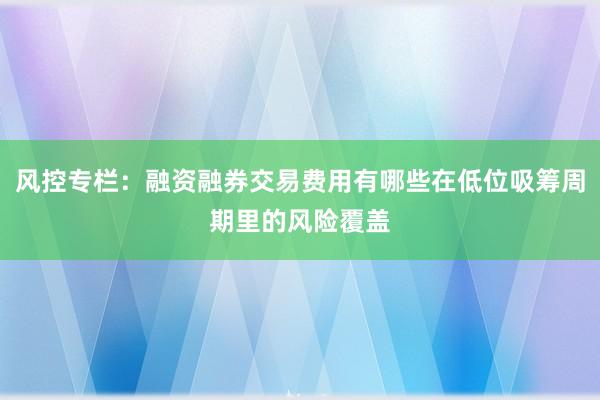 风控专栏：融资融券交易费用有哪些在低位吸筹周期里的风险覆盖
