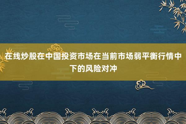 在线炒股在中国投资市场在当前市场弱平衡行情中下的风险对冲