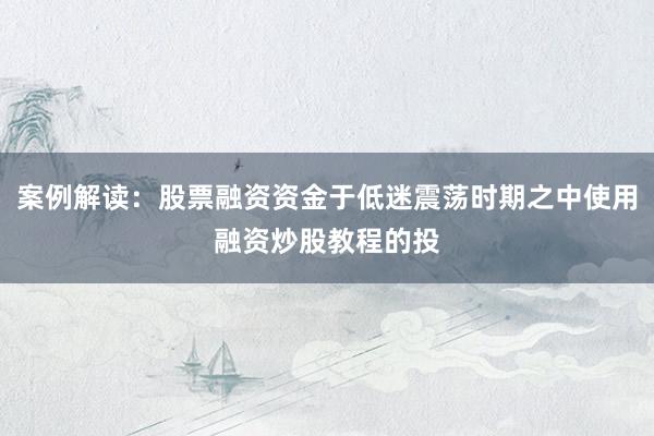 案例解读：股票融资资金于低迷震荡时期之中使用融资炒股教程的投