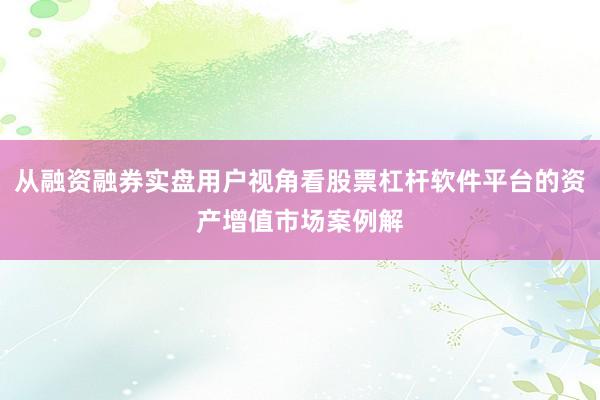 从融资融券实盘用户视角看股票杠杆软件平台的资产增值市场案例解