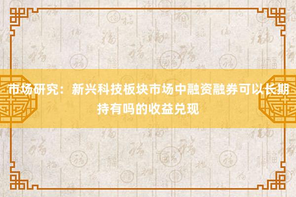 市场研究：新兴科技板块市场中融资融券可以长期持有吗的收益兑现