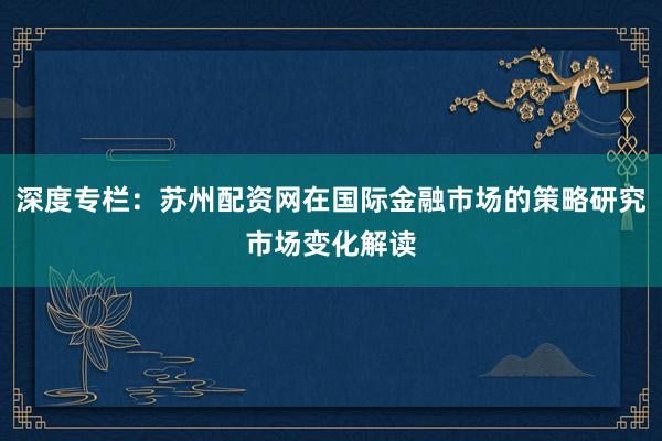 深度专栏：苏州配资网在国际金融市场的策略研究市场变化解读