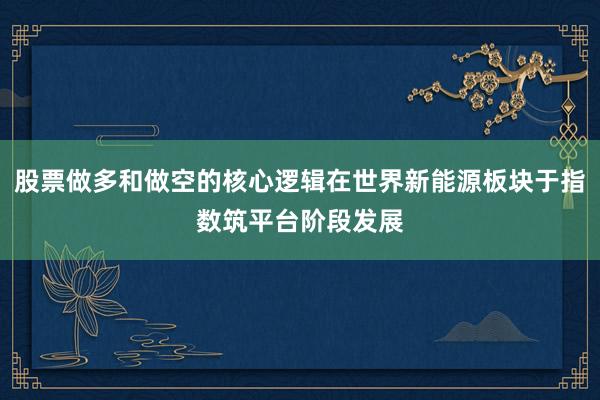 股票做多和做空的核心逻辑在世界新能源板块于指数筑平台阶段发展