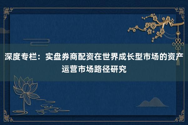 深度专栏：实盘券商配资在世界成长型市场的资产运营市场路径研究