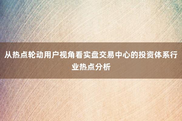 从热点轮动用户视角看实盘交易中心的投资体系行业热点分析