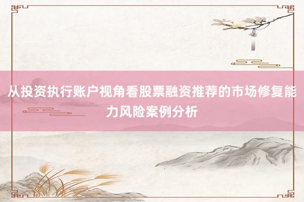 从投资执行账户视角看股票融资推荐的市场修复能力风险案例分析
