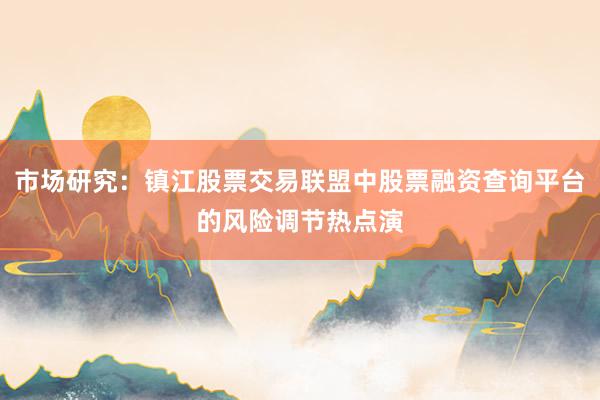 市场研究：镇江股票交易联盟中股票融资查询平台的风险调节热点演