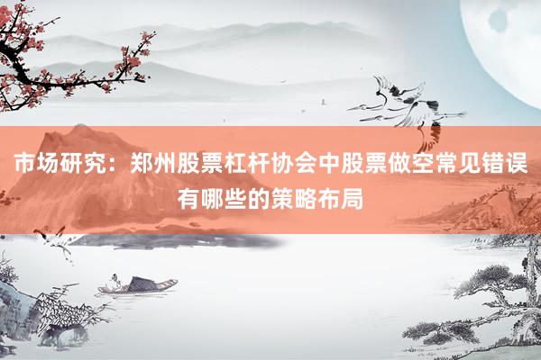 市场研究:郑州股票杠杆协会中股票做空常见错误有哪些的策略布局