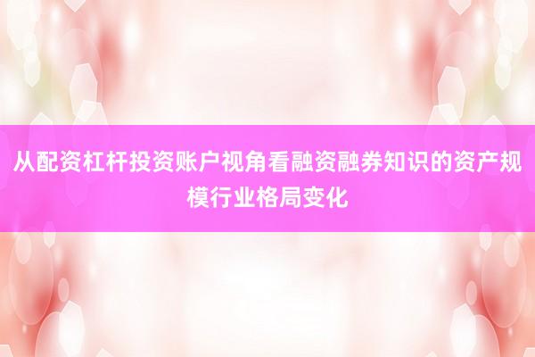 从配资杠杆投资账户视角看融资融券知识的资产规模行业格局变化