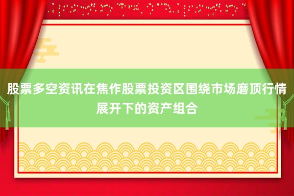 股票多空资讯在焦作股票投资区围绕市场磨顶行情展开下的资产组合