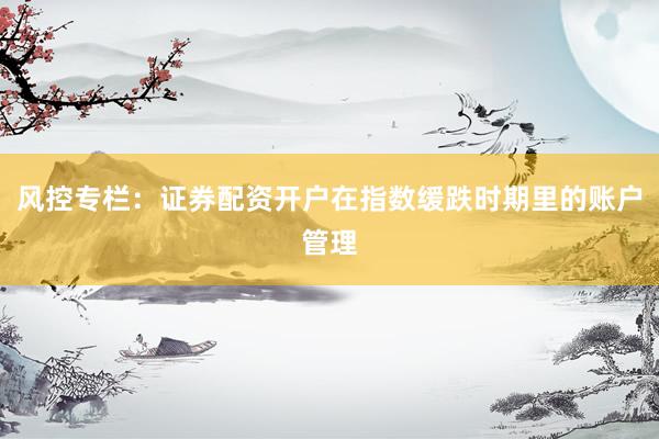 风控专栏:证券配资开户在指数缓跌时期里的账户管理