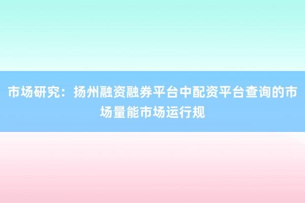 市场研究：扬州融资融券平台中配资平台查询的市场量能市场运行规