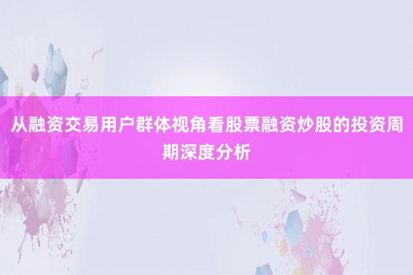 从融资交易用户群体视角看股票融资炒股的投资周期深度分析
