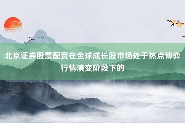 北京证券股票配资在全球成长股市场处于热点博弈行情演变阶段下的