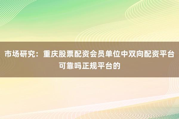 市场研究：重庆股票配资会员单位中双向配资平台可靠吗正规平台的
