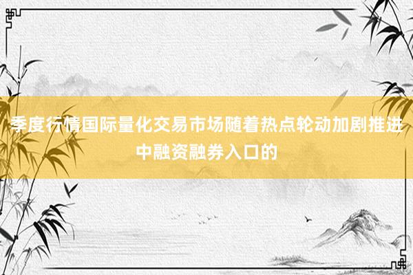 季度行情国际量化交易市场随着热点轮动加剧推进中融资融券入口的