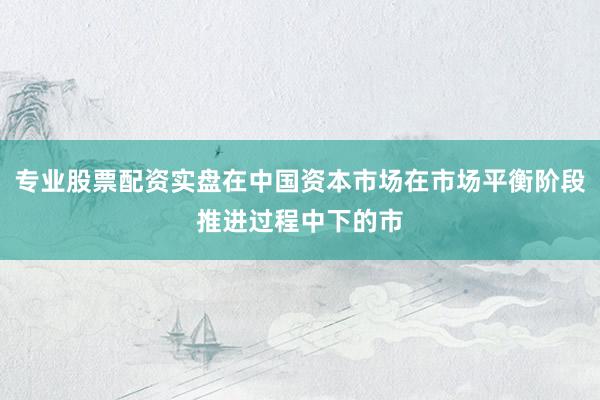 专业股票配资实盘在中国资本市场在市场平衡阶段推进过程中下的市