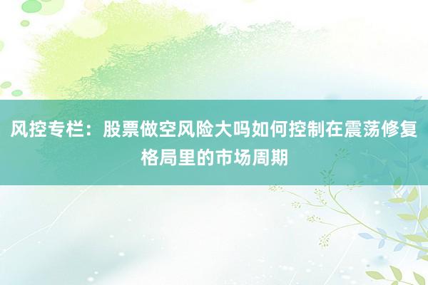 风控专栏：股票做空风险大吗如何控制在震荡修复格局里的市场周期