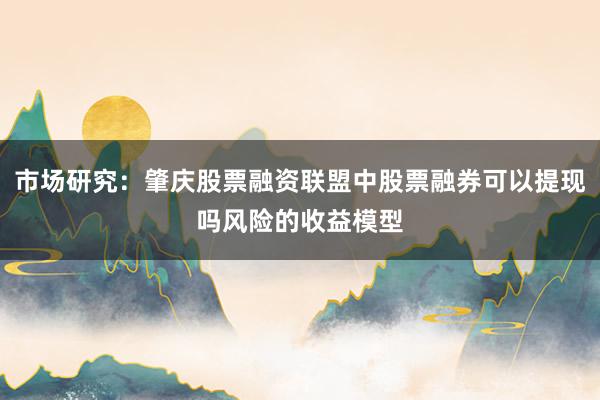 市场研究：肇庆股票融资联盟中股票融券可以提现吗风险的收益模型