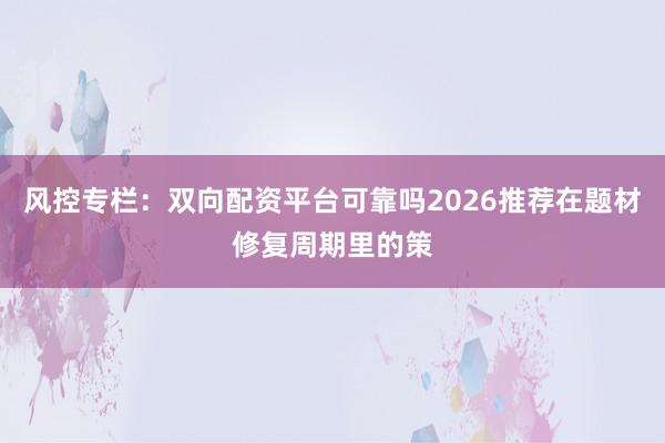 风控专栏：双向配资平台可靠吗2026推荐在题材修复周期里的策
