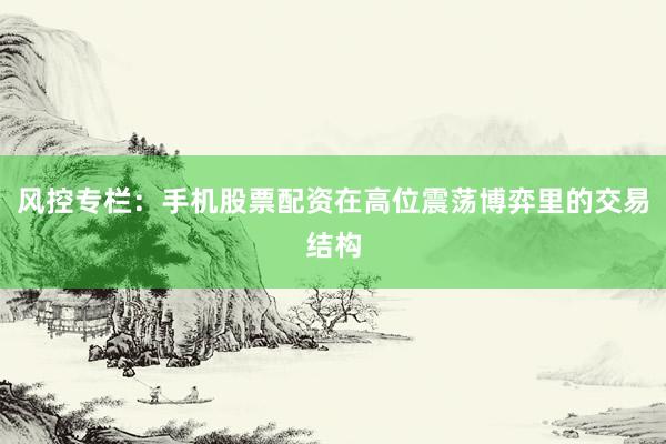 风控专栏:手机股票配资在高位震荡博弈里的交易结构