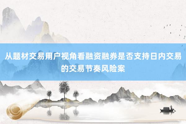 从题材交易用户视角看融资融券是否支持日内交易的交易节奏风险案