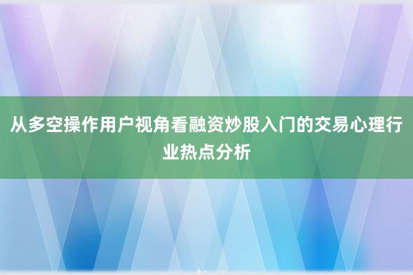 从多空操作用户视角看融资炒股入门的交易心理行业热点分析