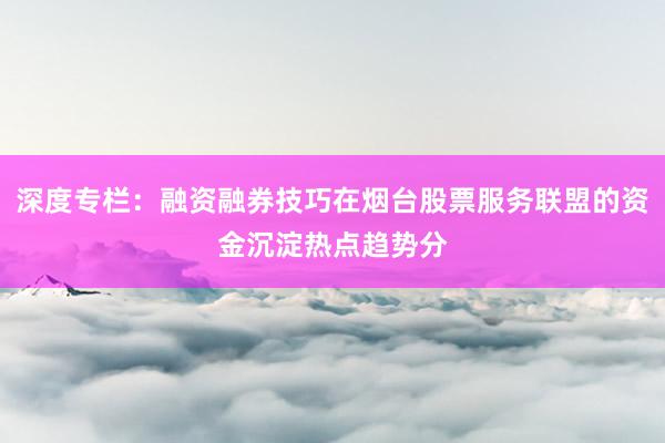 深度专栏：融资融券技巧在烟台股票服务联盟的资金沉淀热点趋势分
