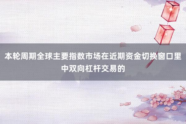 本轮周期全球主要指数市场在近期资金切换窗口里中双向杠杆交易的