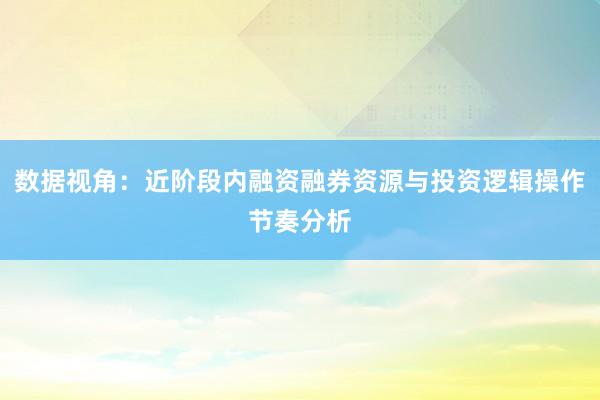 数据视角：近阶段内融资融券资源与投资逻辑操作节奏分析