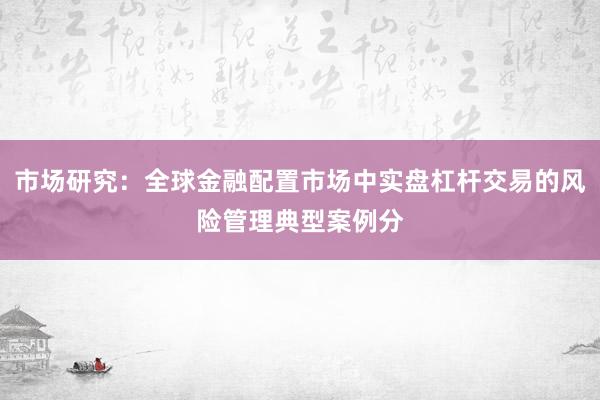 市场研究:全球金融配置市场中实盘杠杆交易的风险管理典型案例分