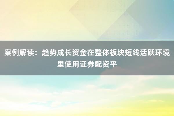 案例解读：趋势成长资金在整体板块短线活跃环境里使用证券配资平