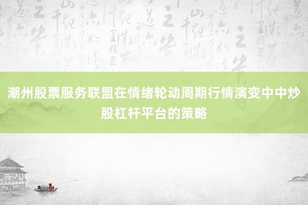 潮州股票服务联盟在情绪轮动周期行情演变中中炒股杠杆平台的策略