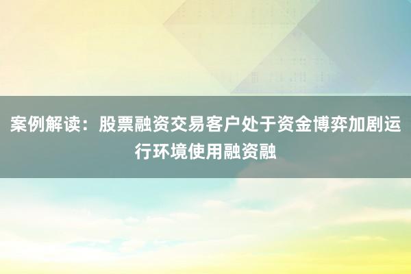 案例解读:股票融资交易客户处于资金博弈加剧运行环境使用融资融