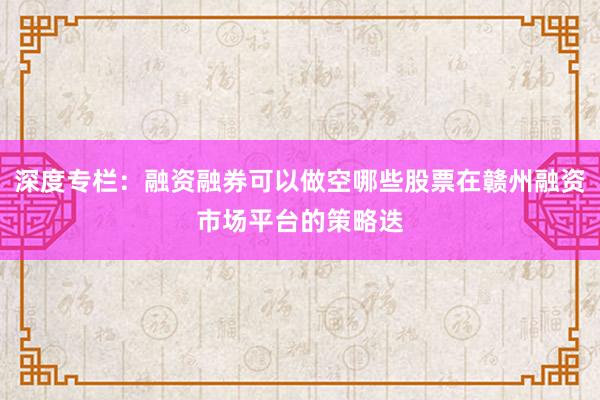 深度专栏：融资融券可以做空哪些股票在赣州融资市场平台的策略迭
