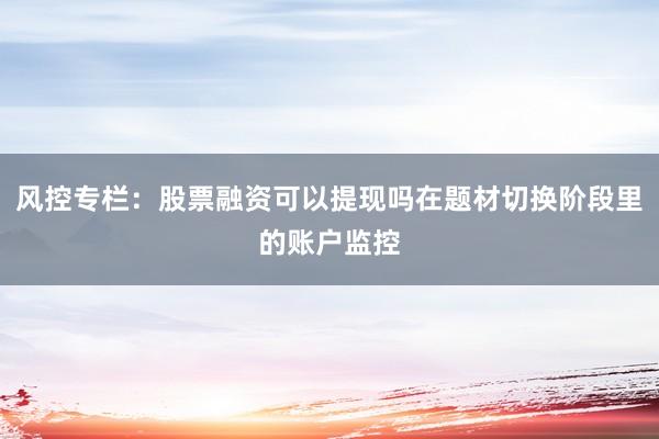 风控专栏：股票融资可以提现吗在题材切换阶段里的账户监控