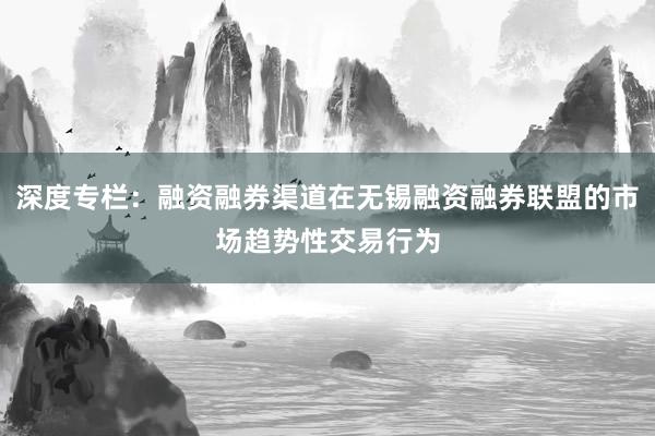 深度专栏:融资融券渠道在无锡融资融券联盟的市场趋势性交易行为