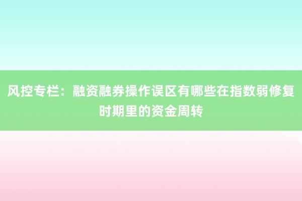 风控专栏：融资融券操作误区有哪些在指数弱修复时期里的资金周转