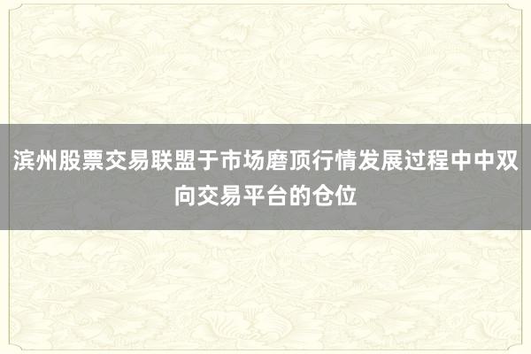 滨州股票交易联盟于市场磨顶行情发展过程中中双向交易平台的仓位