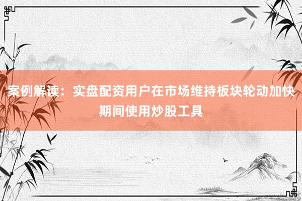 案例解读:实盘配资用户在市场维持板块轮动加快期间使用炒股工具